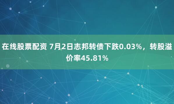 在线股票配资 7月2日志邦转债下跌0.03%，转股溢价率45.81%
