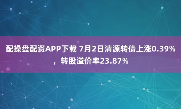配操盘配资APP下载 7月2日清源转债上涨0.39%，转股溢价率23.87%