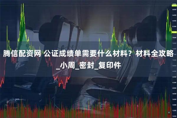 腾信配资网 公证成绩单需要什么材料？材料全攻略_小周_密封_复印件