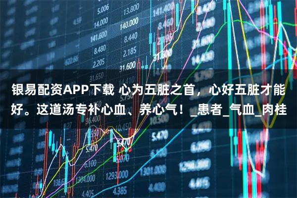 银易配资APP下载 心为五脏之首，心好五脏才能好。这道汤专补心血、养心气！_患者_气血_肉桂