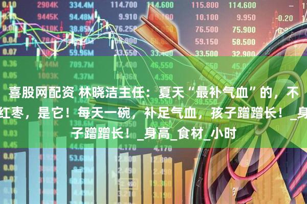 喜股网配资 林晓洁主任：夏天“最补气血”的，不是当归，不是红枣，是它！每天一碗，补足气血，孩子蹭蹭长！_身高_食材_小时