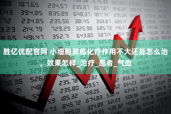 胜亿优配官网 小细胞肺癌化疗作用不大还能怎么治，效果怎样_治疗_患者_气血