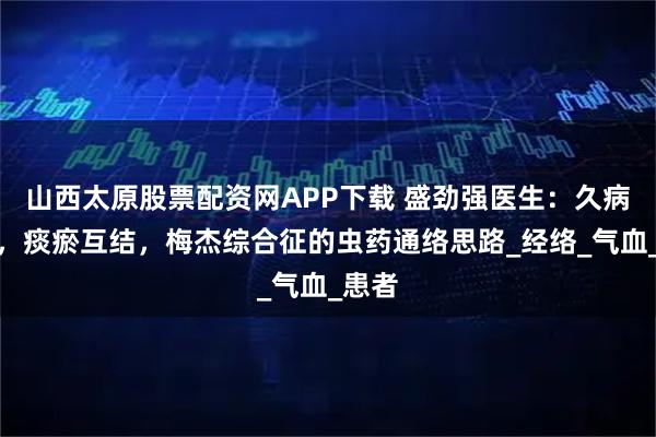山西太原股票配资网APP下载 盛劲强医生：久病伤络，痰瘀互结，梅杰综合征的虫药通络思路_经络_气血_患者