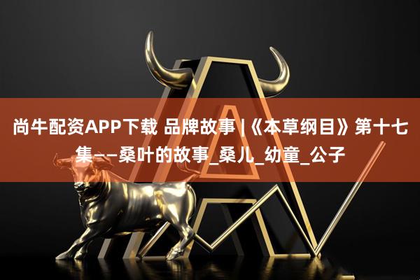 尚牛配资APP下载 品牌故事 |《本草纲目》第十七集——桑叶的故事_桑儿_幼童_公子