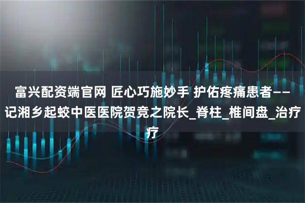 富兴配资端官网 匠心巧施妙手 护佑疼痛患者——记湘乡起蛟中医医院贺竞之院长_脊柱_椎间盘_治疗