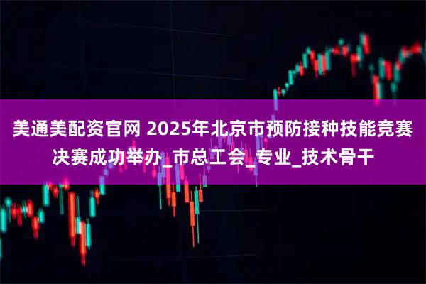 美通美配资官网 2025年北京市预防接种技能竞赛决赛成功举办_市总工会_专业_技术骨干