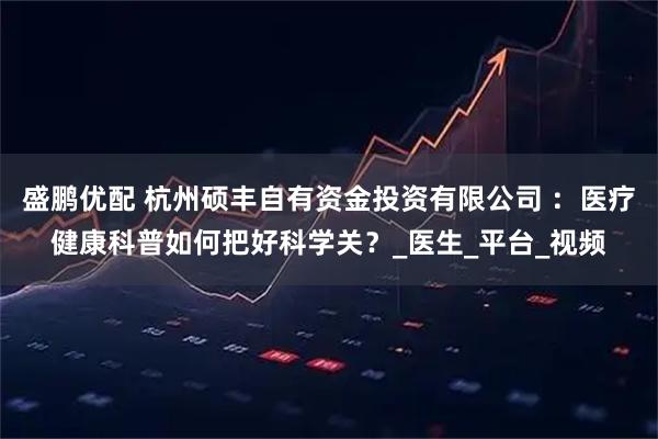 盛鹏优配 杭州硕丰自有资金投资有限公司 ：医疗健康科普如何把好科学关？_医生_平台_视频