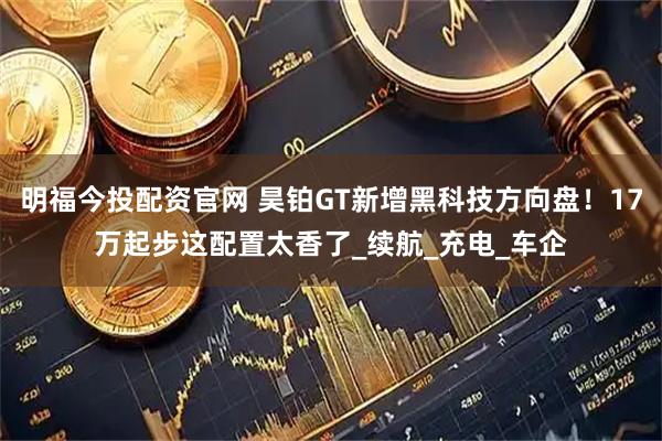 明福今投配资官网 昊铂GT新增黑科技方向盘!17万起步这配置太香了_续航_充电_车企