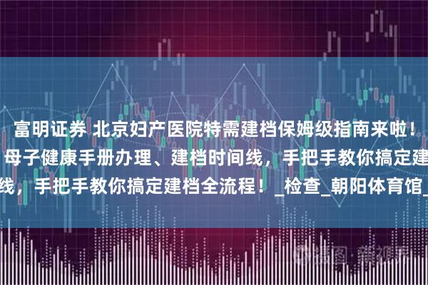 富明证券 北京妇产医院特需建档保姆级指南来啦!含胎心胎芽 B 超要求、母子健康手册办理、建档时间线,手把手教你搞定建档全流程!_检查_朝阳体育馆_院区