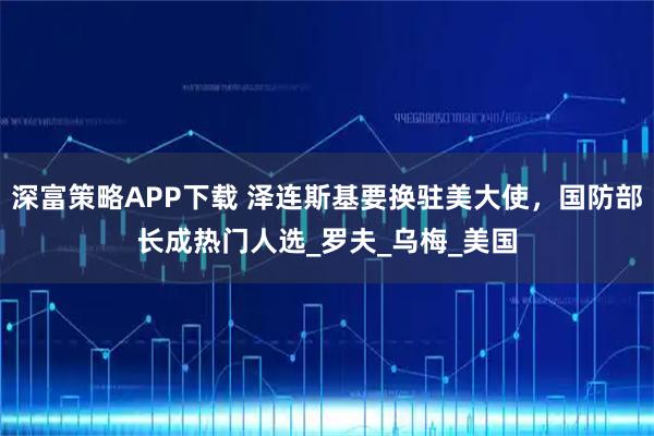 深富策略APP下载 泽连斯基要换驻美大使，国防部长成热门人选_罗夫_乌梅_美国