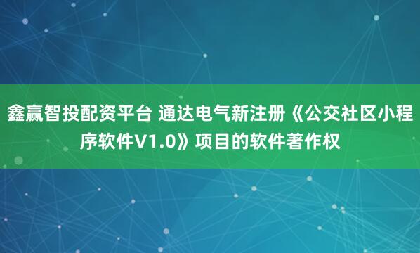 鑫赢智投配资平台 通达电气新注册《公交社区小程序软件V1.0》项目的软件著作权