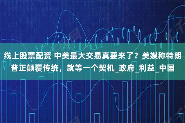 线上股票配资 中美最大交易真要来了？美媒称特朗普正颠覆传统，就等一个契机_政府_利益_中国