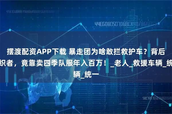 摆渡配资APP下载 暴走团为啥敢拦救护车?背后组织者,竟靠卖四季队服年入百万!_老人_救援车辆_统一