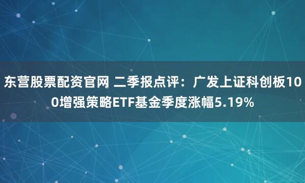 东营股票配资官网 二季报点评：广发上证科创板100增强策略ETF基金季度涨幅5.19%