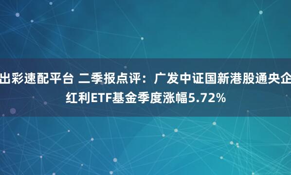 出彩速配平台 二季报点评：广发中证国新港股通央企红利ETF基金季度涨幅5.72%