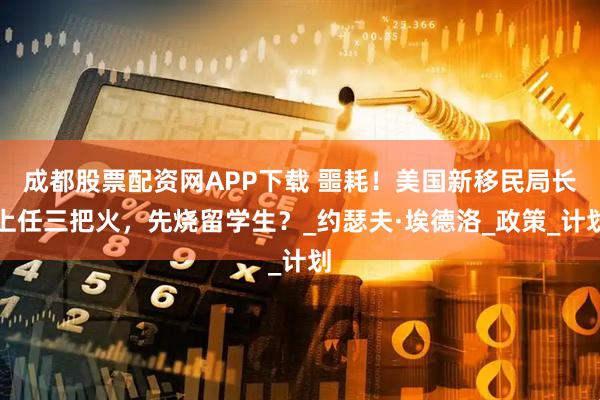 成都股票配资网APP下载 噩耗!美国新移民局长上任三把火,先烧留学生?_约瑟夫·埃德洛_政策_计划