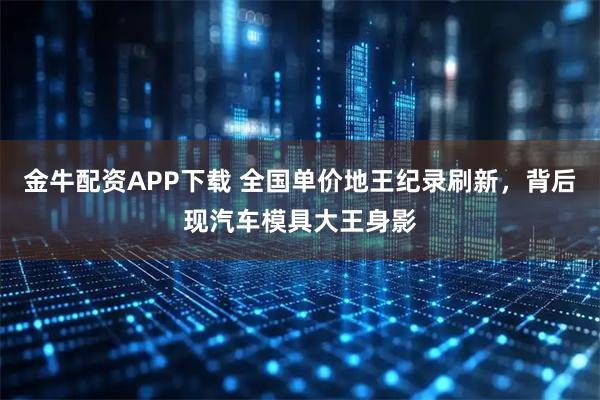 金牛配资APP下载 全国单价地王纪录刷新,背后现汽车模具大王身影