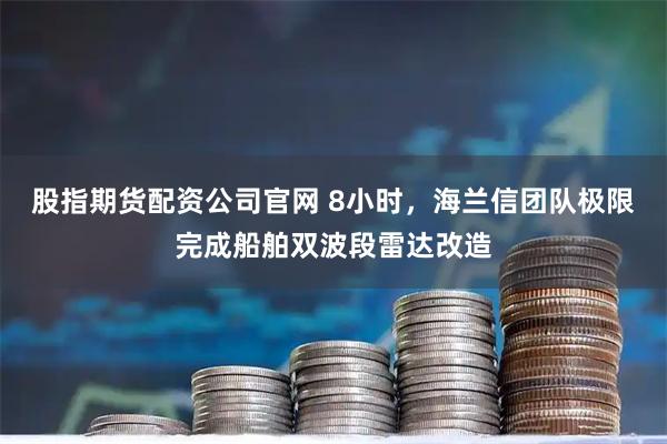 股指期货配资公司官网 8小时,海兰信团队极限完成船舶双波段雷达改造
