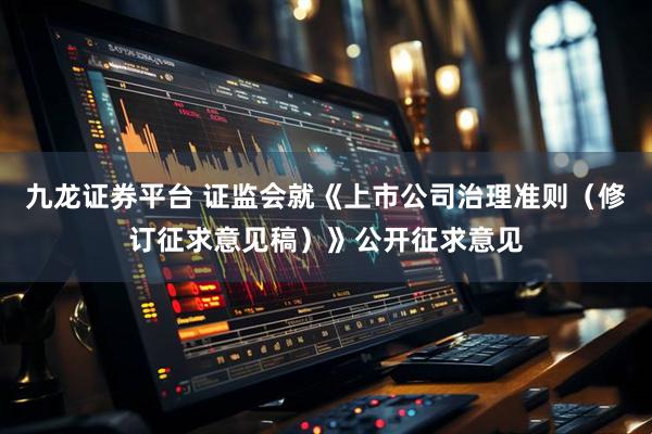 九龙证券平台 证监会就《上市公司治理准则(修订征求意见稿)》公开征求意见