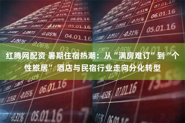 红腾网配资 暑期住宿热潮：从“满房难订”到“个性旅居” 酒店与民宿行业走向分化转型