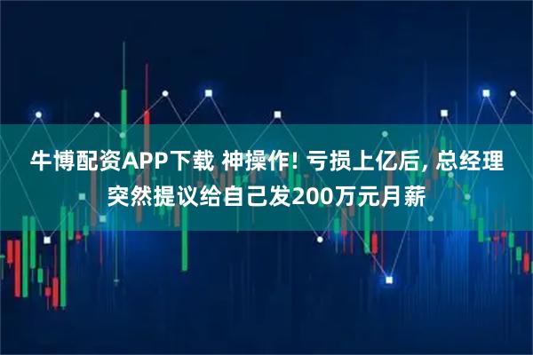 牛博配资APP下载 神操作! 亏损上亿后, 总经理突然提议给自己发200万元月薪