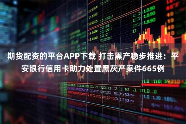 期货配资的平台APP下载 打击黑产稳步推进:平安银行信用卡助力处置黑灰产案件665例