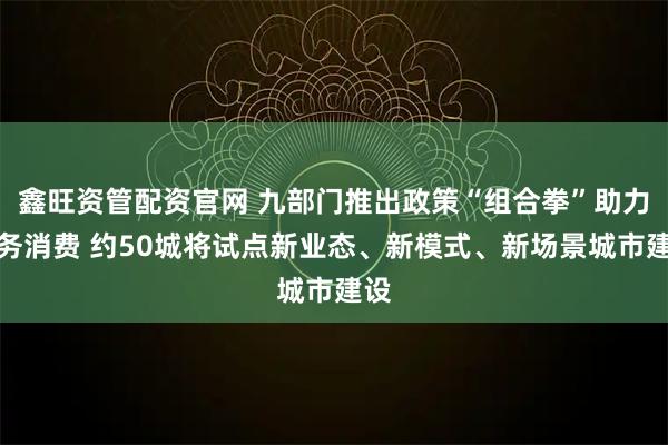 鑫旺资管配资官网 九部门推出政策“组合拳”助力服务消费 约50城将试点新业态、新模式、新场景城市建设