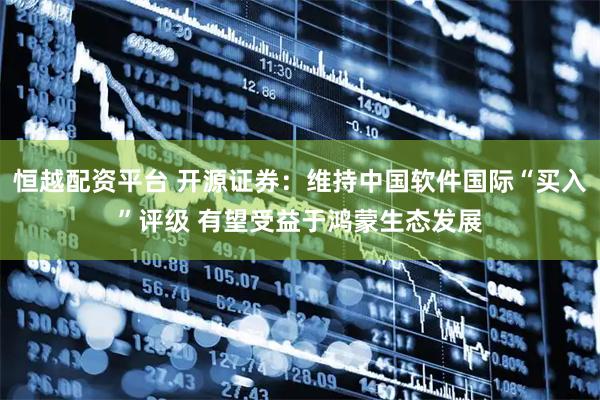 恒越配资平台 开源证券：维持中国软件国际“买入”评级 有望受益于鸿蒙生态发展