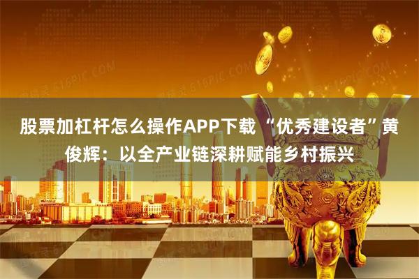 股票加杠杆怎么操作APP下载 “优秀建设者”黄俊辉:以全产业链深耕赋能乡村振兴