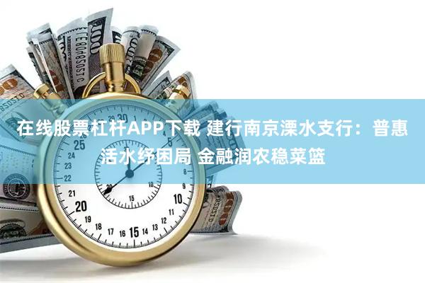 在线股票杠杆APP下载 建行南京溧水支行：普惠活水纾困局 金融润农稳菜篮