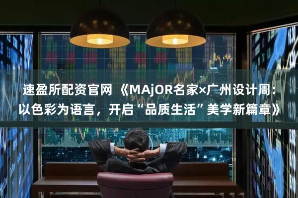 速盈所配资官网 《MAjOR名家×广州设计周：以色彩为语言，开启“品质生活”美学新篇章》