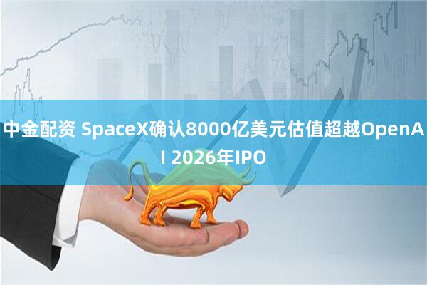 中金配资 SpaceX确认8000亿美元估值超越OpenAI 2026年IPO