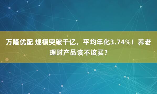 万隆优配 规模突破千亿,平均年化3.74%!养老理财产品该不该买?