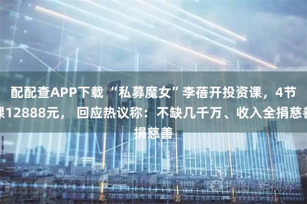 配配查APP下载 “私募魔女”李蓓开投资课，4节课12888元， 回应热议称：不缺几千万、收入全捐慈善