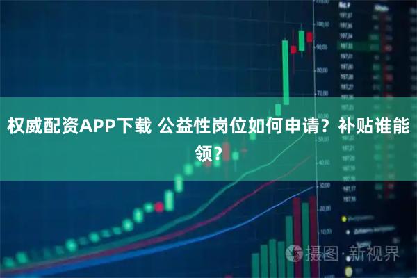 权威配资APP下载 公益性岗位如何申请?补贴谁能领?