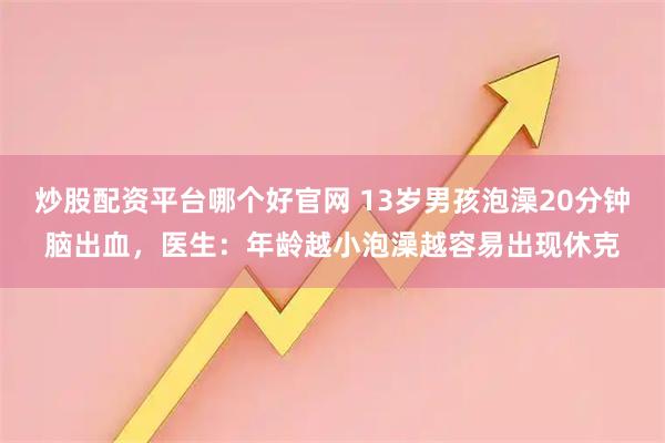 炒股配资平台哪个好官网 13岁男孩泡澡20分钟脑出血，医生：年龄越小泡澡越容易出现休克