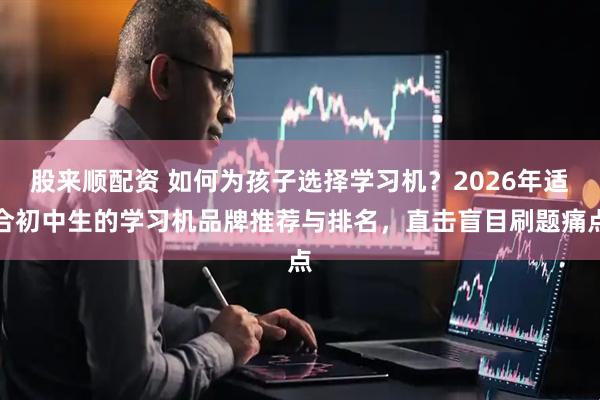 股来顺配资 如何为孩子选择学习机？2026年适合初中生的学习机品牌推荐与排名，直击盲目刷题痛点