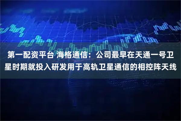 第一配资平台 海格通信：公司最早在天通一号卫星时期就投入研发用于高轨卫星通信的相控阵天线