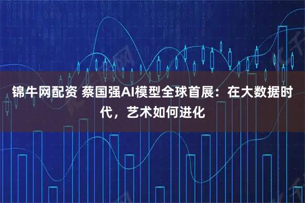 锦牛网配资 蔡国强AI模型全球首展：在大数据时代，艺术如何进化