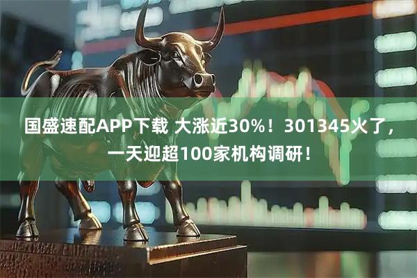 国盛速配APP下载 大涨近30%！301345火了，一天迎超100家机构调研！