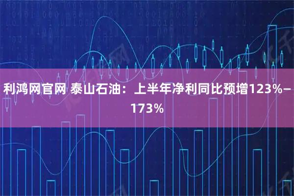 利鸿网官网 泰山石油：上半年净利同比预增123%—173%
