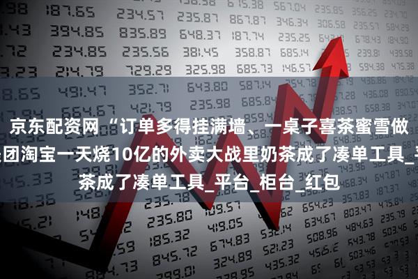 京东配资网 “订单多得挂满墙、一桌子喜茶蜜雪做好没人拿”，美团淘宝一天烧10亿的外卖大战里奶茶成了凑单工具_平台_柜台_红包