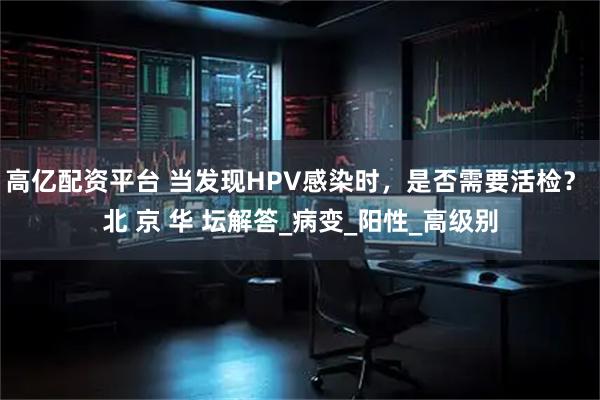 高亿配资平台 当发现HPV感染时，是否需要活检？ 北 京 华 坛解答_病变_阳性_高级别