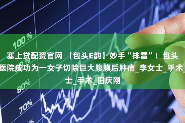 塞上贷配资官网 【包头E韵】妙手“排雷”！包头市肿瘤医院成功为一女子切除巨大腹膜后肿瘤_李女士_手术_田庆刚