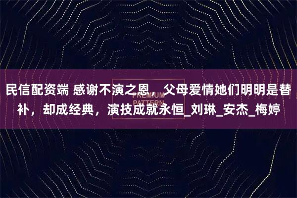 民信配资端 感谢不演之恩，父母爱情她们明明是替补，却成经典，演技成就永恒_刘琳_安杰_梅婷