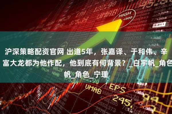 沪深策略配资官网 出道5年，张嘉译、于和伟、辛柏青、富大龙都为他作配，他到底有何背景？_白宇帆_角色_宁理