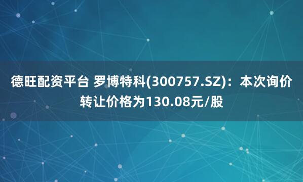 德旺配资平台 罗博特科(300757.SZ)：本次询价转让价格为130.08元/股
