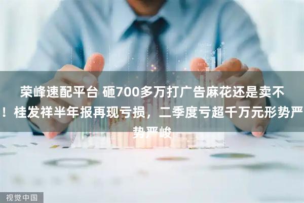 荣峰速配平台 砸700多万打广告麻花还是卖不动!桂发祥半年报再现亏损,二季度亏超千万元形势严峻