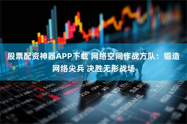 股票配资神器APP下载 网络空间作战方队：锻造网络尖兵 决胜无形战场