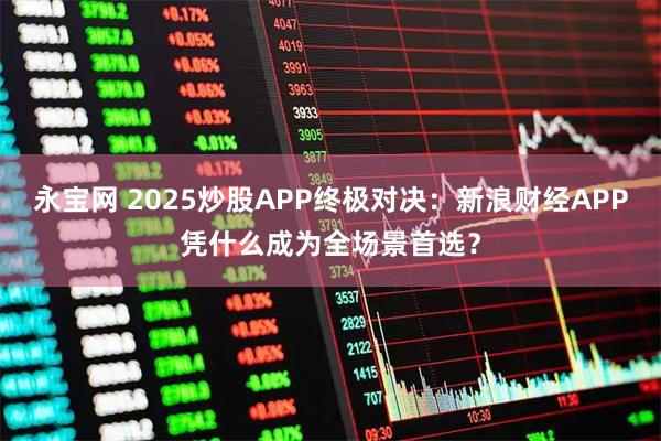 永宝网 2025炒股APP终极对决：新浪财经APP凭什么成为全场景首选？